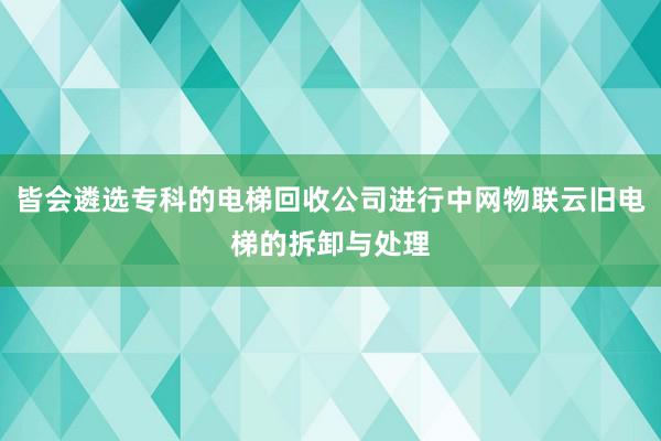 皆会遴选专科的电梯回收公司进行中网物联云旧电梯的拆卸与处理